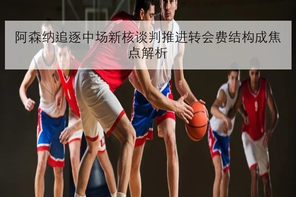 阿森纳追逐中场新核谈判推进转会费结构成焦点解析（ACMILAN）